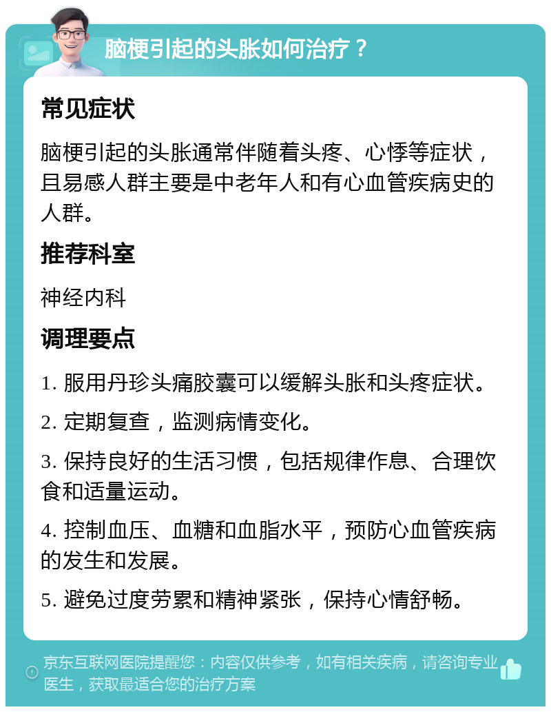 脑梗引起的头胀如何治疗？ 常见症状 脑梗引起的头胀通常伴随着头疼、心悸等症状，且易感人群主要是中老年人和有心血管疾病史的人群。 推荐科室 神经内科 调理要点 1. 服用丹珍头痛胶囊可以缓解头胀和头疼症状。 2. 定期复查，监测病情变化。 3. 保持良好的生活习惯，包括规律作息、合理饮食和适量运动。 4. 控制血压、血糖和血脂水平，预防心血管疾病的发生和发展。 5. 避免过度劳累和精神紧张，保持心情舒畅。