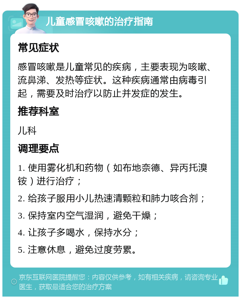 儿童感冒咳嗽的治疗指南 常见症状 感冒咳嗽是儿童常见的疾病，主要表现为咳嗽、流鼻涕、发热等症状。这种疾病通常由病毒引起，需要及时治疗以防止并发症的发生。 推荐科室 儿科 调理要点 1. 使用雾化机和药物（如布地奈德、异丙托溴铵）进行治疗； 2. 给孩子服用小儿热速清颗粒和肺力咳合剂； 3. 保持室内空气湿润，避免干燥； 4. 让孩子多喝水，保持水分； 5. 注意休息，避免过度劳累。