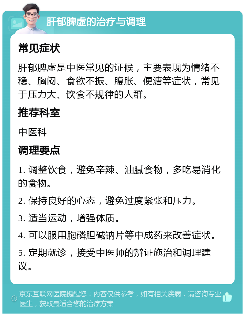 肝郁脾虚的治疗与调理 常见症状 肝郁脾虚是中医常见的证候，主要表现为情绪不稳、胸闷、食欲不振、腹胀、便溏等症状，常见于压力大、饮食不规律的人群。 推荐科室 中医科 调理要点 1. 调整饮食，避免辛辣、油腻食物，多吃易消化的食物。 2. 保持良好的心态，避免过度紧张和压力。 3. 适当运动，增强体质。 4. 可以服用胞磷胆碱钠片等中成药来改善症状。 5. 定期就诊，接受中医师的辨证施治和调理建议。