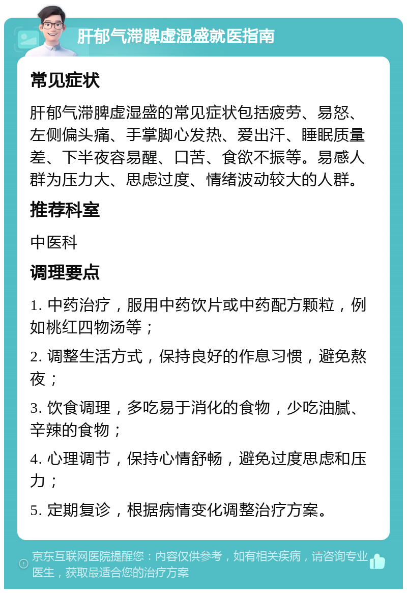 肝郁气滞脾虚湿盛就医指南 常见症状 肝郁气滞脾虚湿盛的常见症状包括疲劳、易怒、左侧偏头痛、手掌脚心发热、爱出汗、睡眠质量差、下半夜容易醒、口苦、食欲不振等。易感人群为压力大、思虑过度、情绪波动较大的人群。 推荐科室 中医科 调理要点 1. 中药治疗，服用中药饮片或中药配方颗粒，例如桃红四物汤等； 2. 调整生活方式，保持良好的作息习惯，避免熬夜； 3. 饮食调理，多吃易于消化的食物，少吃油腻、辛辣的食物； 4. 心理调节，保持心情舒畅，避免过度思虑和压力； 5. 定期复诊，根据病情变化调整治疗方案。