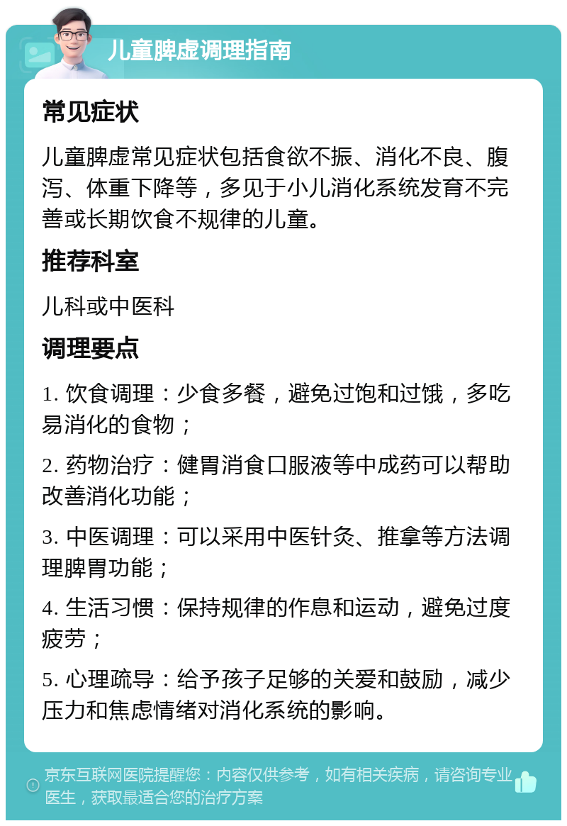 儿童脾虚调理指南 常见症状 儿童脾虚常见症状包括食欲不振、消化不良、腹泻、体重下降等，多见于小儿消化系统发育不完善或长期饮食不规律的儿童。 推荐科室 儿科或中医科 调理要点 1. 饮食调理：少食多餐，避免过饱和过饿，多吃易消化的食物； 2. 药物治疗：健胃消食口服液等中成药可以帮助改善消化功能； 3. 中医调理：可以采用中医针灸、推拿等方法调理脾胃功能； 4. 生活习惯：保持规律的作息和运动，避免过度疲劳； 5. 心理疏导：给予孩子足够的关爱和鼓励，减少压力和焦虑情绪对消化系统的影响。