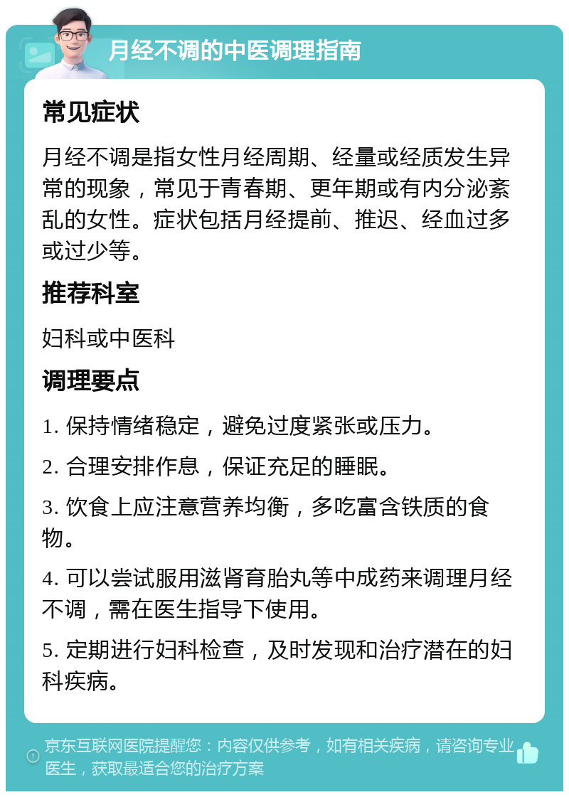 月经不调的中医调理指南 常见症状 月经不调是指女性月经周期、经量或经质发生异常的现象，常见于青春期、更年期或有内分泌紊乱的女性。症状包括月经提前、推迟、经血过多或过少等。 推荐科室 妇科或中医科 调理要点 1. 保持情绪稳定，避免过度紧张或压力。 2. 合理安排作息，保证充足的睡眠。 3. 饮食上应注意营养均衡，多吃富含铁质的食物。 4. 可以尝试服用滋肾育胎丸等中成药来调理月经不调，需在医生指导下使用。 5. 定期进行妇科检查，及时发现和治疗潜在的妇科疾病。