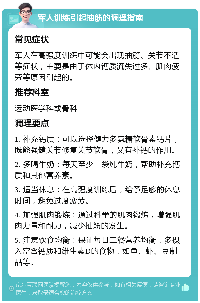 军人训练引起抽筋的调理指南 常见症状 军人在高强度训练中可能会出现抽筋、关节不适等症状，主要是由于体内钙质流失过多、肌肉疲劳等原因引起的。 推荐科室 运动医学科或骨科 调理要点 1. 补充钙质：可以选择健力多氨糖软骨素钙片，既能强健关节修复关节软骨，又有补钙的作用。 2. 多喝牛奶：每天至少一袋纯牛奶，帮助补充钙质和其他营养素。 3. 适当休息：在高强度训练后，给予足够的休息时间，避免过度疲劳。 4. 加强肌肉锻炼：通过科学的肌肉锻炼，增强肌肉力量和耐力，减少抽筋的发生。 5. 注意饮食均衡：保证每日三餐营养均衡，多摄入富含钙质和维生素D的食物，如鱼、虾、豆制品等。