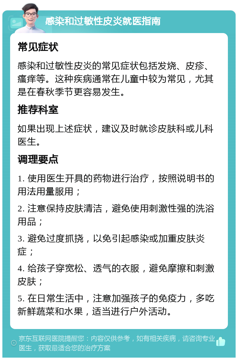 感染和过敏性皮炎就医指南 常见症状 感染和过敏性皮炎的常见症状包括发烧、皮疹、瘙痒等。这种疾病通常在儿童中较为常见，尤其是在春秋季节更容易发生。 推荐科室 如果出现上述症状，建议及时就诊皮肤科或儿科医生。 调理要点 1. 使用医生开具的药物进行治疗，按照说明书的用法用量服用； 2. 注意保持皮肤清洁，避免使用刺激性强的洗浴用品； 3. 避免过度抓挠，以免引起感染或加重皮肤炎症； 4. 给孩子穿宽松、透气的衣服，避免摩擦和刺激皮肤； 5. 在日常生活中，注意加强孩子的免疫力，多吃新鲜蔬菜和水果，适当进行户外活动。