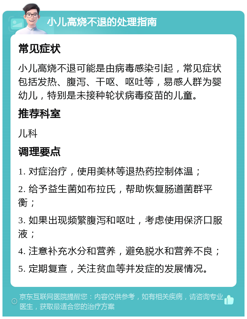 小儿高烧不退的处理指南 常见症状 小儿高烧不退可能是由病毒感染引起，常见症状包括发热、腹泻、干呕、呕吐等，易感人群为婴幼儿，特别是未接种轮状病毒疫苗的儿童。 推荐科室 儿科 调理要点 1. 对症治疗，使用美林等退热药控制体温； 2. 给予益生菌如布拉氏，帮助恢复肠道菌群平衡； 3. 如果出现频繁腹泻和呕吐，考虑使用保济口服液； 4. 注意补充水分和营养，避免脱水和营养不良； 5. 定期复查，关注贫血等并发症的发展情况。