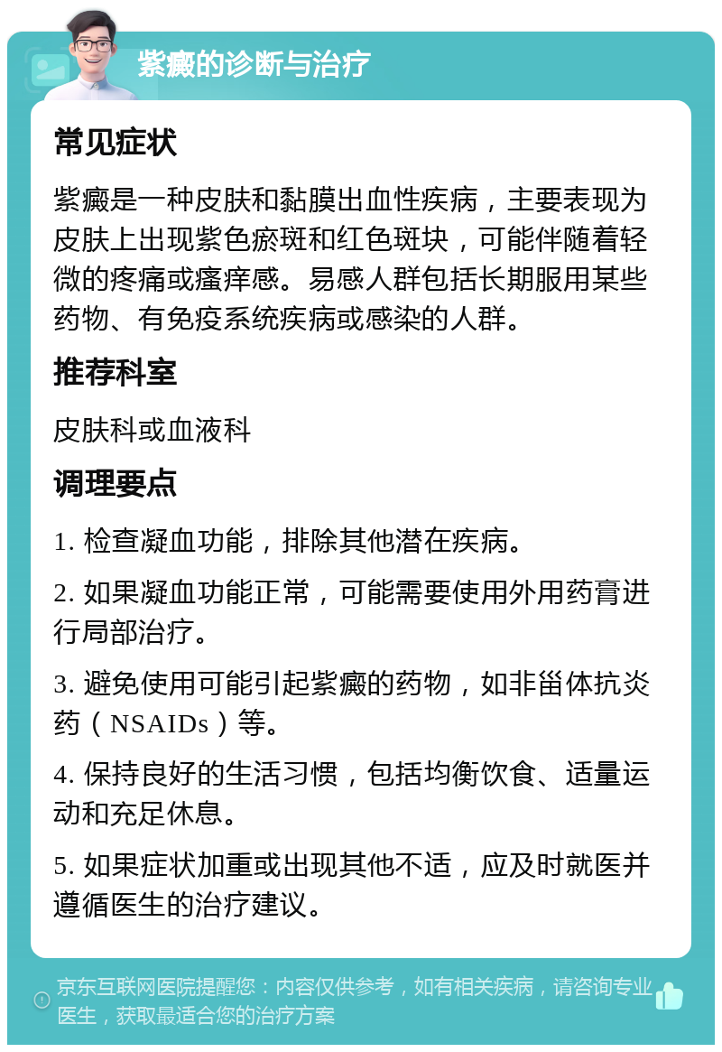 紫癜的诊断与治疗 常见症状 紫癜是一种皮肤和黏膜出血性疾病，主要表现为皮肤上出现紫色瘀斑和红色斑块，可能伴随着轻微的疼痛或瘙痒感。易感人群包括长期服用某些药物、有免疫系统疾病或感染的人群。 推荐科室 皮肤科或血液科 调理要点 1. 检查凝血功能，排除其他潜在疾病。 2. 如果凝血功能正常，可能需要使用外用药膏进行局部治疗。 3. 避免使用可能引起紫癜的药物，如非甾体抗炎药（NSAIDs）等。 4. 保持良好的生活习惯，包括均衡饮食、适量运动和充足休息。 5. 如果症状加重或出现其他不适，应及时就医并遵循医生的治疗建议。