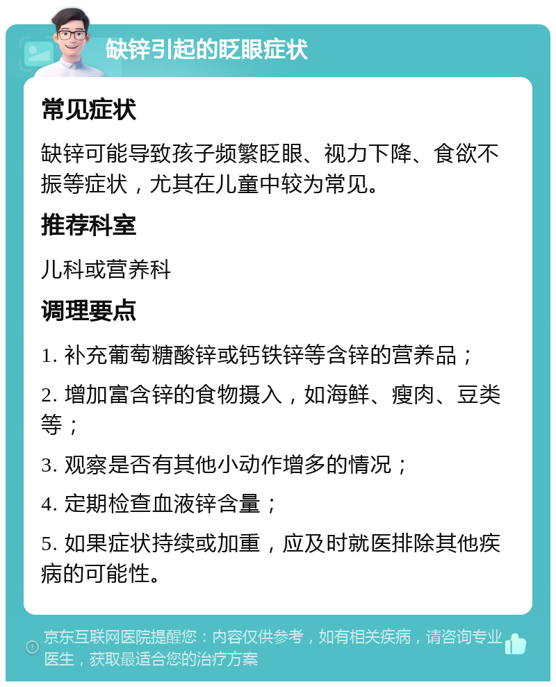 缺锌引起的眨眼症状 常见症状 缺锌可能导致孩子频繁眨眼、视力下降、食欲不振等症状，尤其在儿童中较为常见。 推荐科室 儿科或营养科 调理要点 1. 补充葡萄糖酸锌或钙铁锌等含锌的营养品； 2. 增加富含锌的食物摄入，如海鲜、瘦肉、豆类等； 3. 观察是否有其他小动作增多的情况； 4. 定期检查血液锌含量； 5. 如果症状持续或加重，应及时就医排除其他疾病的可能性。