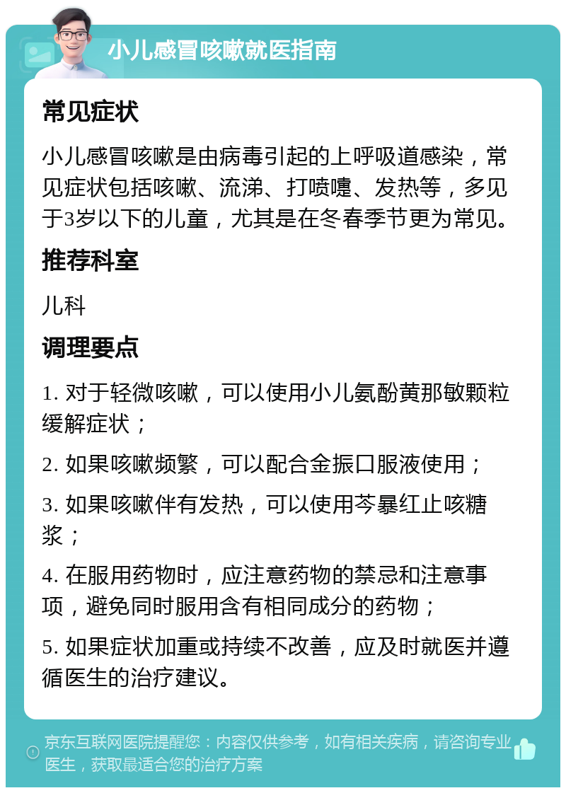 小儿感冒咳嗽就医指南 常见症状 小儿感冒咳嗽是由病毒引起的上呼吸道感染，常见症状包括咳嗽、流涕、打喷嚏、发热等，多见于3岁以下的儿童，尤其是在冬春季节更为常见。 推荐科室 儿科 调理要点 1. 对于轻微咳嗽，可以使用小儿氨酚黄那敏颗粒缓解症状； 2. 如果咳嗽频繁，可以配合金振口服液使用； 3. 如果咳嗽伴有发热，可以使用芩暴红止咳糖浆； 4. 在服用药物时，应注意药物的禁忌和注意事项，避免同时服用含有相同成分的药物； 5. 如果症状加重或持续不改善，应及时就医并遵循医生的治疗建议。