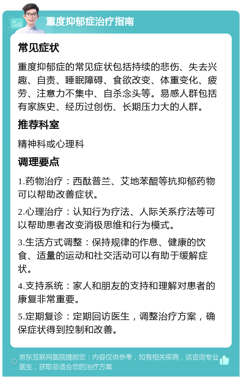 重度抑郁症治疗指南 常见症状 重度抑郁症的常见症状包括持续的悲伤、失去兴趣、自责、睡眠障碍、食欲改变、体重变化、疲劳、注意力不集中、自杀念头等。易感人群包括有家族史、经历过创伤、长期压力大的人群。 推荐科室 精神科或心理科 调理要点 1.药物治疗：西酞普兰、艾地苯醌等抗抑郁药物可以帮助改善症状。 2.心理治疗：认知行为疗法、人际关系疗法等可以帮助患者改变消极思维和行为模式。 3.生活方式调整：保持规律的作息、健康的饮食、适量的运动和社交活动可以有助于缓解症状。 4.支持系统：家人和朋友的支持和理解对患者的康复非常重要。 5.定期复诊：定期回访医生，调整治疗方案，确保症状得到控制和改善。