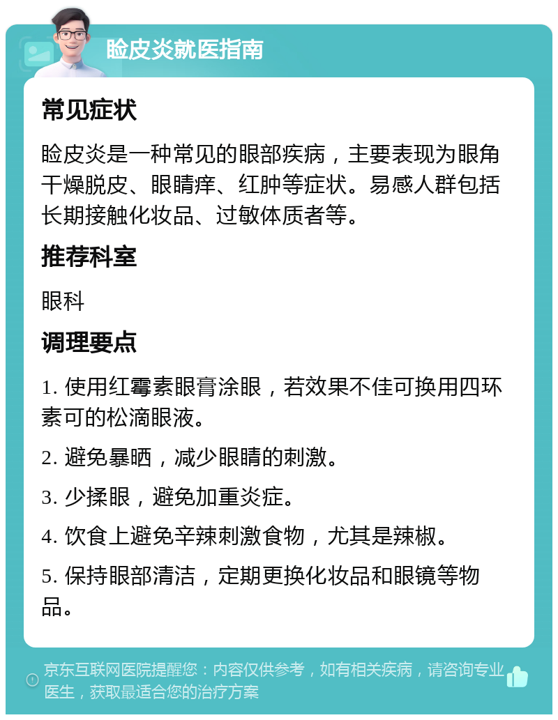 睑皮炎就医指南 常见症状 睑皮炎是一种常见的眼部疾病，主要表现为眼角干燥脱皮、眼睛痒、红肿等症状。易感人群包括长期接触化妆品、过敏体质者等。 推荐科室 眼科 调理要点 1. 使用红霉素眼膏涂眼，若效果不佳可换用四环素可的松滴眼液。 2. 避免暴晒，减少眼睛的刺激。 3. 少揉眼，避免加重炎症。 4. 饮食上避免辛辣刺激食物，尤其是辣椒。 5. 保持眼部清洁，定期更换化妆品和眼镜等物品。