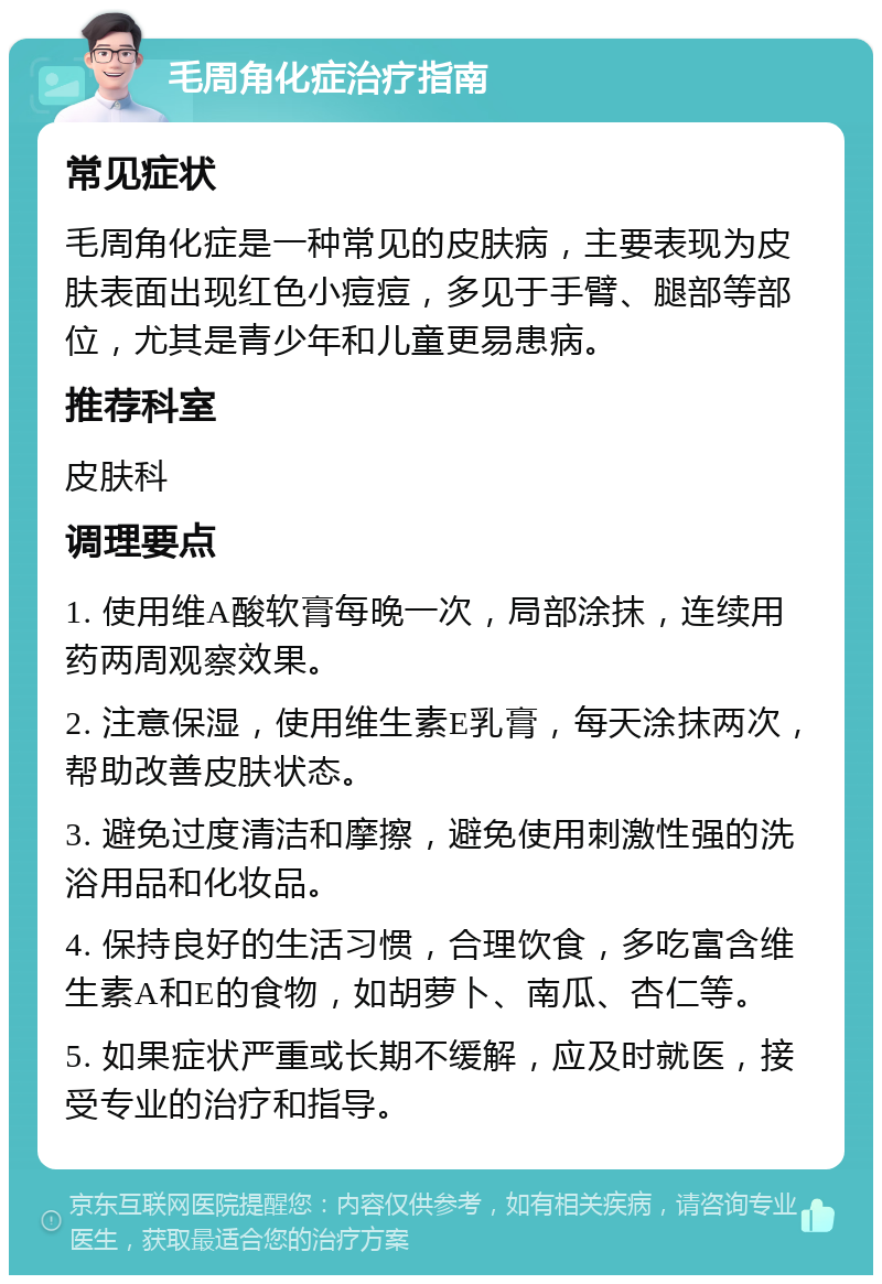 毛周角化症治疗指南 常见症状 毛周角化症是一种常见的皮肤病，主要表现为皮肤表面出现红色小痘痘，多见于手臂、腿部等部位，尤其是青少年和儿童更易患病。 推荐科室 皮肤科 调理要点 1. 使用维A酸软膏每晚一次，局部涂抹，连续用药两周观察效果。 2. 注意保湿，使用维生素E乳膏，每天涂抹两次，帮助改善皮肤状态。 3. 避免过度清洁和摩擦，避免使用刺激性强的洗浴用品和化妆品。 4. 保持良好的生活习惯，合理饮食，多吃富含维生素A和E的食物，如胡萝卜、南瓜、杏仁等。 5. 如果症状严重或长期不缓解，应及时就医，接受专业的治疗和指导。