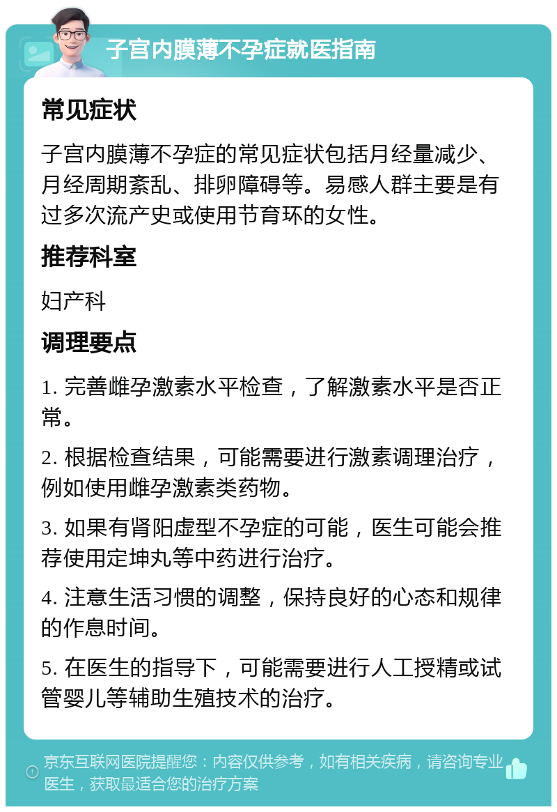 子宫内膜薄不孕症就医指南 常见症状 子宫内膜薄不孕症的常见症状包括月经量减少、月经周期紊乱、排卵障碍等。易感人群主要是有过多次流产史或使用节育环的女性。 推荐科室 妇产科 调理要点 1. 完善雌孕激素水平检查，了解激素水平是否正常。 2. 根据检查结果，可能需要进行激素调理治疗，例如使用雌孕激素类药物。 3. 如果有肾阳虚型不孕症的可能，医生可能会推荐使用定坤丸等中药进行治疗。 4. 注意生活习惯的调整，保持良好的心态和规律的作息时间。 5. 在医生的指导下，可能需要进行人工授精或试管婴儿等辅助生殖技术的治疗。