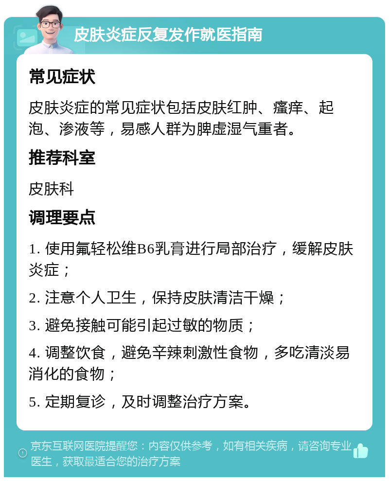 皮肤炎症反复发作就医指南 常见症状 皮肤炎症的常见症状包括皮肤红肿、瘙痒、起泡、渗液等，易感人群为脾虚湿气重者。 推荐科室 皮肤科 调理要点 1. 使用氟轻松维B6乳膏进行局部治疗，缓解皮肤炎症； 2. 注意个人卫生，保持皮肤清洁干燥； 3. 避免接触可能引起过敏的物质； 4. 调整饮食，避免辛辣刺激性食物，多吃清淡易消化的食物； 5. 定期复诊，及时调整治疗方案。