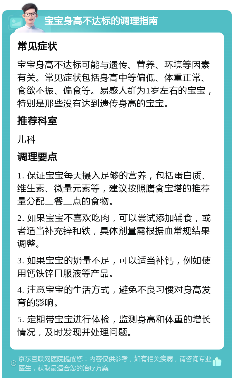 宝宝身高不达标的调理指南 常见症状 宝宝身高不达标可能与遗传、营养、环境等因素有关。常见症状包括身高中等偏低、体重正常、食欲不振、偏食等。易感人群为1岁左右的宝宝，特别是那些没有达到遗传身高的宝宝。 推荐科室 儿科 调理要点 1. 保证宝宝每天摄入足够的营养，包括蛋白质、维生素、微量元素等，建议按照膳食宝塔的推荐量分配三餐三点的食物。 2. 如果宝宝不喜欢吃肉，可以尝试添加辅食，或者适当补充锌和铁，具体剂量需根据血常规结果调整。 3. 如果宝宝的奶量不足，可以适当补钙，例如使用钙铁锌口服液等产品。 4. 注意宝宝的生活方式，避免不良习惯对身高发育的影响。 5. 定期带宝宝进行体检，监测身高和体重的增长情况，及时发现并处理问题。