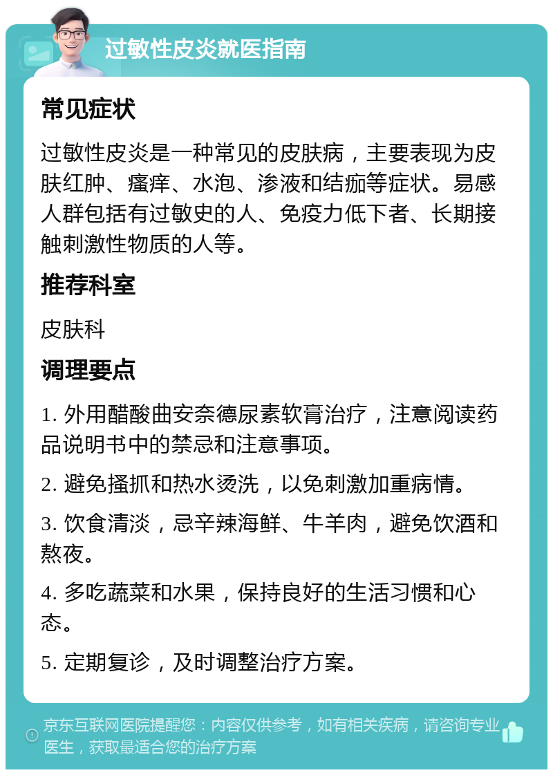 过敏性皮炎就医指南 常见症状 过敏性皮炎是一种常见的皮肤病，主要表现为皮肤红肿、瘙痒、水泡、渗液和结痂等症状。易感人群包括有过敏史的人、免疫力低下者、长期接触刺激性物质的人等。 推荐科室 皮肤科 调理要点 1. 外用醋酸曲安奈德尿素软膏治疗，注意阅读药品说明书中的禁忌和注意事项。 2. 避免搔抓和热水烫洗，以免刺激加重病情。 3. 饮食清淡，忌辛辣海鲜、牛羊肉，避免饮酒和熬夜。 4. 多吃蔬菜和水果，保持良好的生活习惯和心态。 5. 定期复诊，及时调整治疗方案。