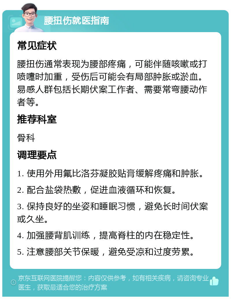 腰扭伤就医指南 常见症状 腰扭伤通常表现为腰部疼痛，可能伴随咳嗽或打喷嚏时加重，受伤后可能会有局部肿胀或淤血。易感人群包括长期伏案工作者、需要常弯腰动作者等。 推荐科室 骨科 调理要点 1. 使用外用氟比洛芬凝胶贴膏缓解疼痛和肿胀。 2. 配合盐袋热敷，促进血液循环和恢复。 3. 保持良好的坐姿和睡眠习惯，避免长时间伏案或久坐。 4. 加强腰背肌训练，提高脊柱的内在稳定性。 5. 注意腰部关节保暖，避免受凉和过度劳累。