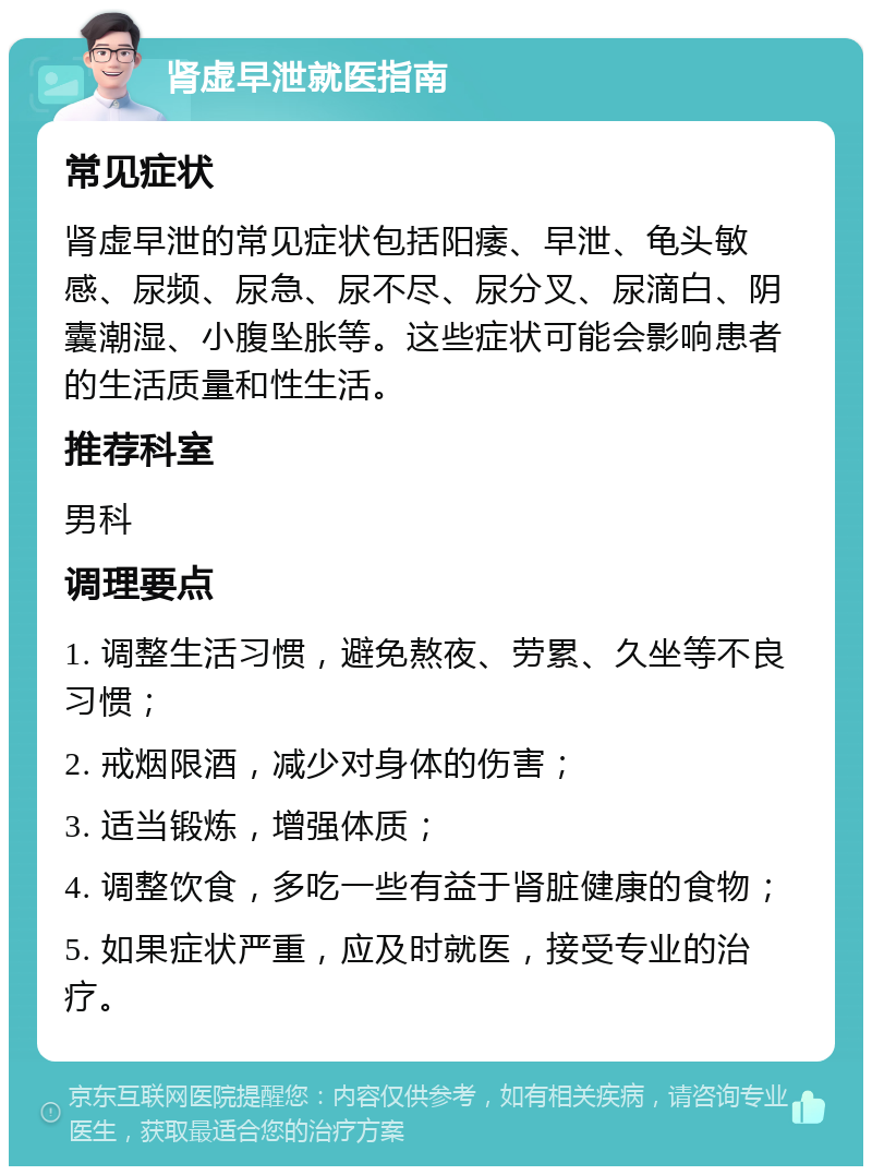 肾虚早泄就医指南 常见症状 肾虚早泄的常见症状包括阳痿、早泄、龟头敏感、尿频、尿急、尿不尽、尿分叉、尿滴白、阴囊潮湿、小腹坠胀等。这些症状可能会影响患者的生活质量和性生活。 推荐科室 男科 调理要点 1. 调整生活习惯，避免熬夜、劳累、久坐等不良习惯； 2. 戒烟限酒，减少对身体的伤害； 3. 适当锻炼，增强体质； 4. 调整饮食，多吃一些有益于肾脏健康的食物； 5. 如果症状严重，应及时就医，接受专业的治疗。