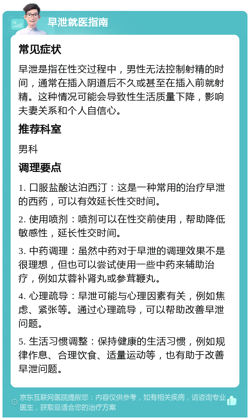 早泄就医指南 常见症状 早泄是指在性交过程中，男性无法控制射精的时间，通常在插入阴道后不久或甚至在插入前就射精。这种情况可能会导致性生活质量下降，影响夫妻关系和个人自信心。 推荐科室 男科 调理要点 1. 口服盐酸达泊西汀：这是一种常用的治疗早泄的西药，可以有效延长性交时间。 2. 使用喷剂：喷剂可以在性交前使用，帮助降低敏感性，延长性交时间。 3. 中药调理：虽然中药对于早泄的调理效果不是很理想，但也可以尝试使用一些中药来辅助治疗，例如苁蓉补肾丸或参茸鞭丸。 4. 心理疏导：早泄可能与心理因素有关，例如焦虑、紧张等。通过心理疏导，可以帮助改善早泄问题。 5. 生活习惯调整：保持健康的生活习惯，例如规律作息、合理饮食、适量运动等，也有助于改善早泄问题。