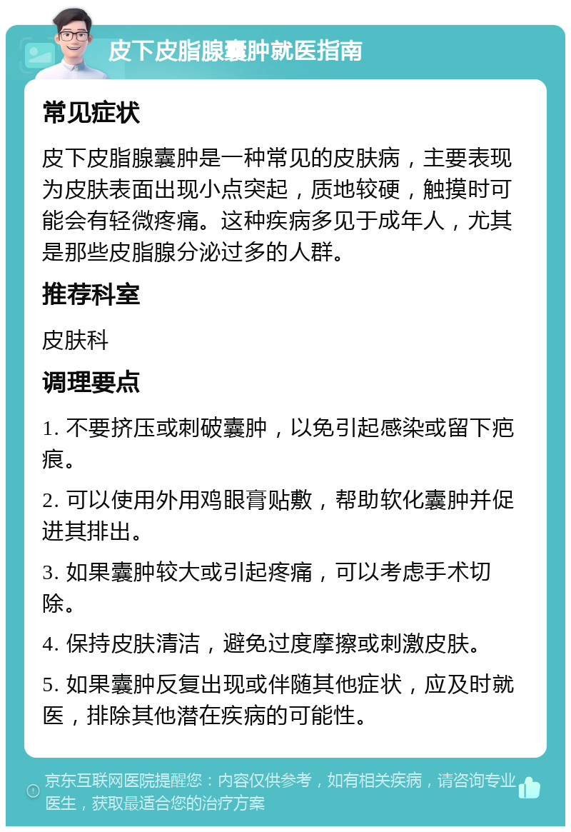 皮下皮脂腺囊肿就医指南 常见症状 皮下皮脂腺囊肿是一种常见的皮肤病，主要表现为皮肤表面出现小点突起，质地较硬，触摸时可能会有轻微疼痛。这种疾病多见于成年人，尤其是那些皮脂腺分泌过多的人群。 推荐科室 皮肤科 调理要点 1. 不要挤压或刺破囊肿，以免引起感染或留下疤痕。 2. 可以使用外用鸡眼膏贴敷，帮助软化囊肿并促进其排出。 3. 如果囊肿较大或引起疼痛，可以考虑手术切除。 4. 保持皮肤清洁，避免过度摩擦或刺激皮肤。 5. 如果囊肿反复出现或伴随其他症状，应及时就医，排除其他潜在疾病的可能性。