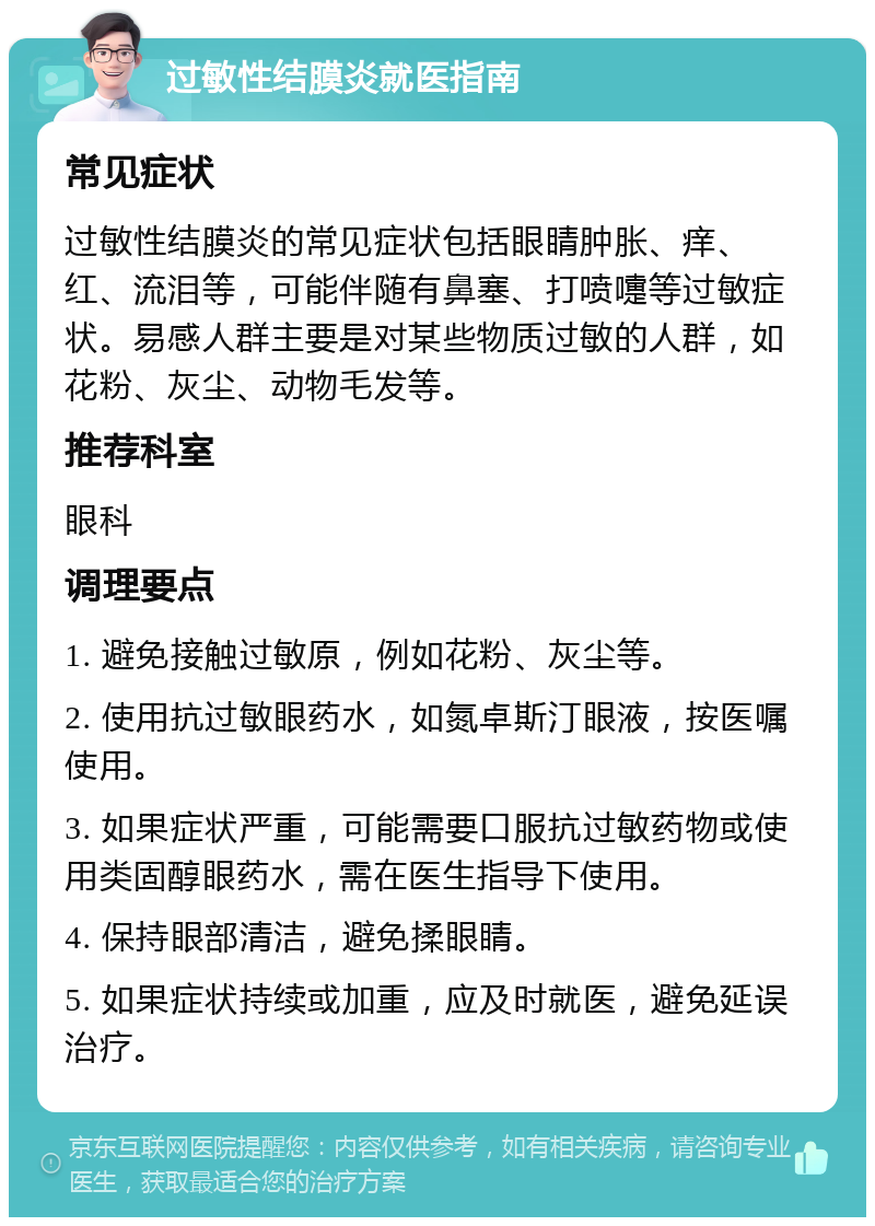 过敏性结膜炎就医指南 常见症状 过敏性结膜炎的常见症状包括眼睛肿胀、痒、红、流泪等，可能伴随有鼻塞、打喷嚏等过敏症状。易感人群主要是对某些物质过敏的人群，如花粉、灰尘、动物毛发等。 推荐科室 眼科 调理要点 1. 避免接触过敏原，例如花粉、灰尘等。 2. 使用抗过敏眼药水，如氮卓斯汀眼液，按医嘱使用。 3. 如果症状严重，可能需要口服抗过敏药物或使用类固醇眼药水，需在医生指导下使用。 4. 保持眼部清洁，避免揉眼睛。 5. 如果症状持续或加重，应及时就医，避免延误治疗。