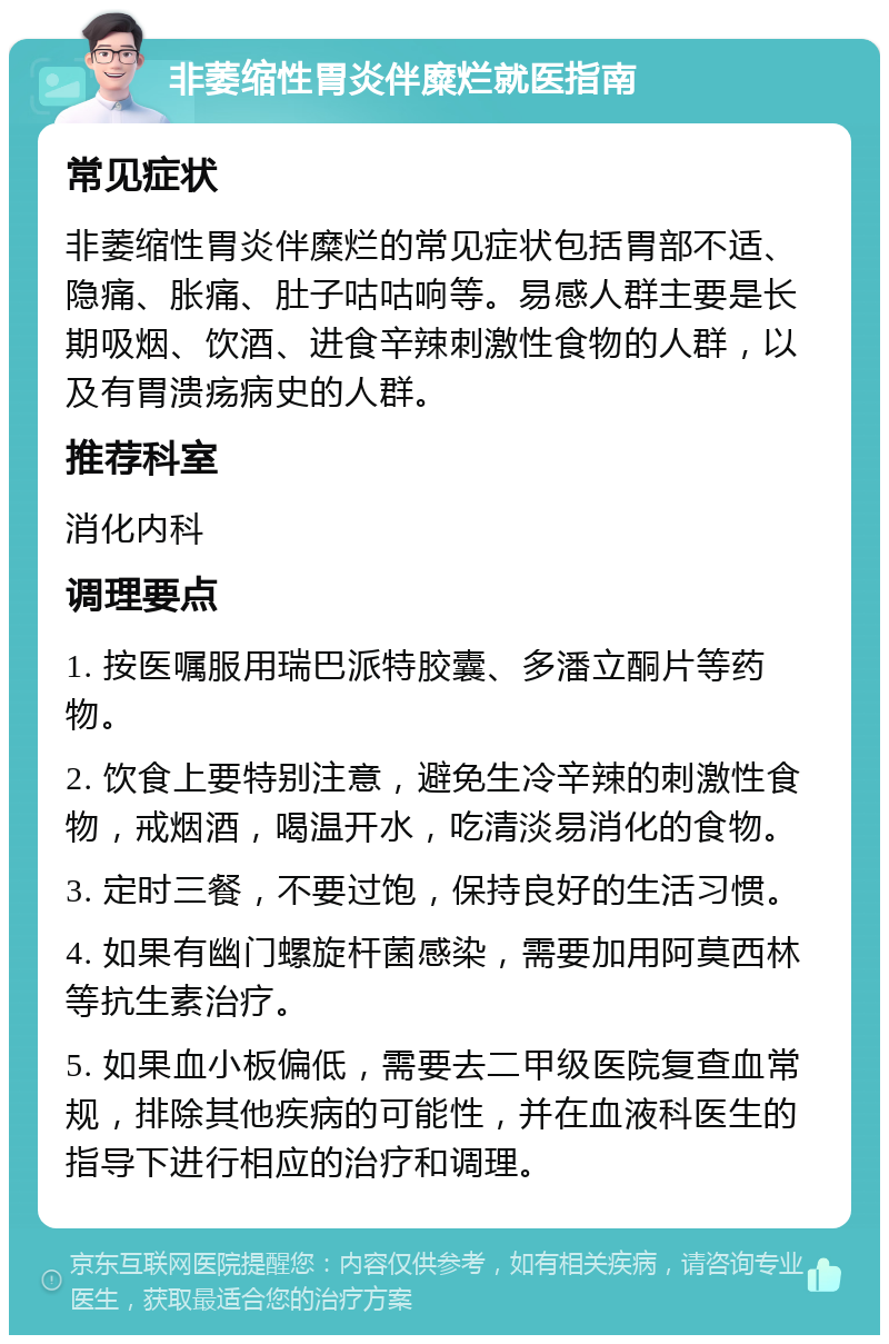 非萎缩性胃炎伴糜烂就医指南 常见症状 非萎缩性胃炎伴糜烂的常见症状包括胃部不适、隐痛、胀痛、肚子咕咕响等。易感人群主要是长期吸烟、饮酒、进食辛辣刺激性食物的人群，以及有胃溃疡病史的人群。 推荐科室 消化内科 调理要点 1. 按医嘱服用瑞巴派特胶囊、多潘立酮片等药物。 2. 饮食上要特别注意，避免生冷辛辣的刺激性食物，戒烟酒，喝温开水，吃清淡易消化的食物。 3. 定时三餐，不要过饱，保持良好的生活习惯。 4. 如果有幽门螺旋杆菌感染，需要加用阿莫西林等抗生素治疗。 5. 如果血小板偏低，需要去二甲级医院复查血常规，排除其他疾病的可能性，并在血液科医生的指导下进行相应的治疗和调理。