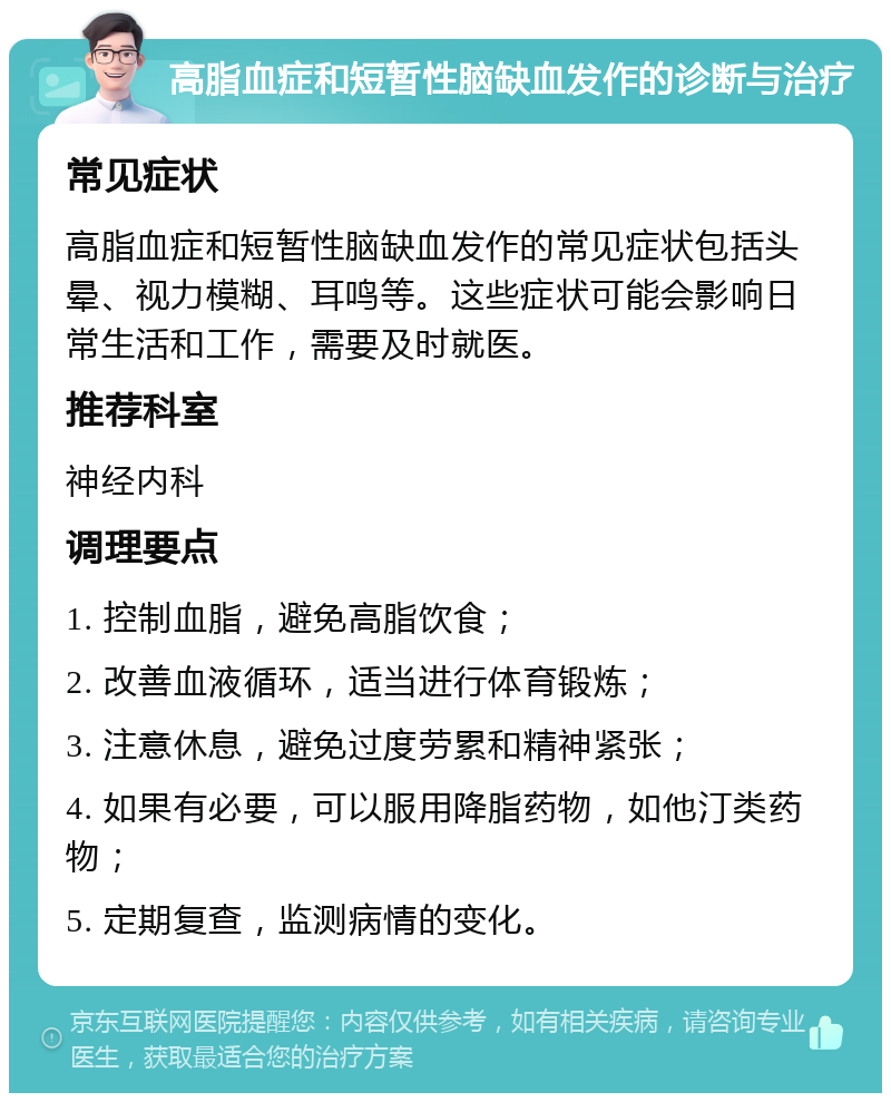 高脂血症和短暂性脑缺血发作的诊断与治疗 常见症状 高脂血症和短暂性脑缺血发作的常见症状包括头晕、视力模糊、耳鸣等。这些症状可能会影响日常生活和工作，需要及时就医。 推荐科室 神经内科 调理要点 1. 控制血脂，避免高脂饮食； 2. 改善血液循环，适当进行体育锻炼； 3. 注意休息，避免过度劳累和精神紧张； 4. 如果有必要，可以服用降脂药物，如他汀类药物； 5. 定期复查，监测病情的变化。