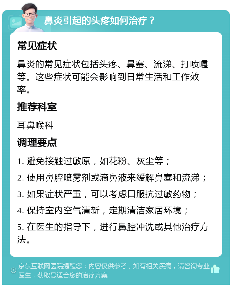 鼻炎引起的头疼如何治疗？ 常见症状 鼻炎的常见症状包括头疼、鼻塞、流涕、打喷嚏等。这些症状可能会影响到日常生活和工作效率。 推荐科室 耳鼻喉科 调理要点 1. 避免接触过敏原，如花粉、灰尘等； 2. 使用鼻腔喷雾剂或滴鼻液来缓解鼻塞和流涕； 3. 如果症状严重，可以考虑口服抗过敏药物； 4. 保持室内空气清新，定期清洁家居环境； 5. 在医生的指导下，进行鼻腔冲洗或其他治疗方法。