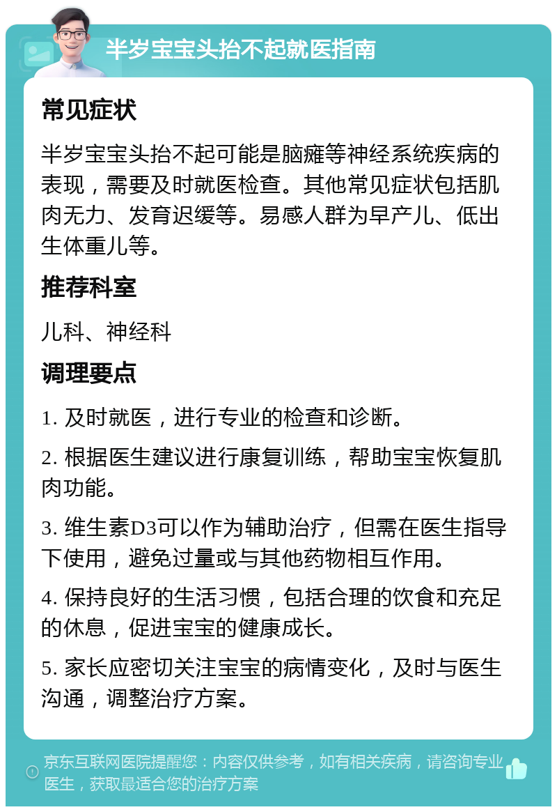 半岁宝宝头抬不起就医指南 常见症状 半岁宝宝头抬不起可能是脑瘫等神经系统疾病的表现，需要及时就医检查。其他常见症状包括肌肉无力、发育迟缓等。易感人群为早产儿、低出生体重儿等。 推荐科室 儿科、神经科 调理要点 1. 及时就医，进行专业的检查和诊断。 2. 根据医生建议进行康复训练，帮助宝宝恢复肌肉功能。 3. 维生素D3可以作为辅助治疗，但需在医生指导下使用，避免过量或与其他药物相互作用。 4. 保持良好的生活习惯，包括合理的饮食和充足的休息，促进宝宝的健康成长。 5. 家长应密切关注宝宝的病情变化，及时与医生沟通，调整治疗方案。