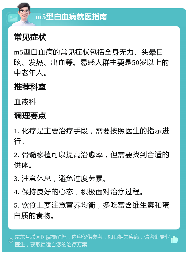 m5型白血病就医指南 常见症状 m5型白血病的常见症状包括全身无力、头晕目眩、发热、出血等。易感人群主要是50岁以上的中老年人。 推荐科室 血液科 调理要点 1. 化疗是主要治疗手段，需要按照医生的指示进行。 2. 骨髓移植可以提高治愈率，但需要找到合适的供体。 3. 注意休息，避免过度劳累。 4. 保持良好的心态，积极面对治疗过程。 5. 饮食上要注意营养均衡，多吃富含维生素和蛋白质的食物。