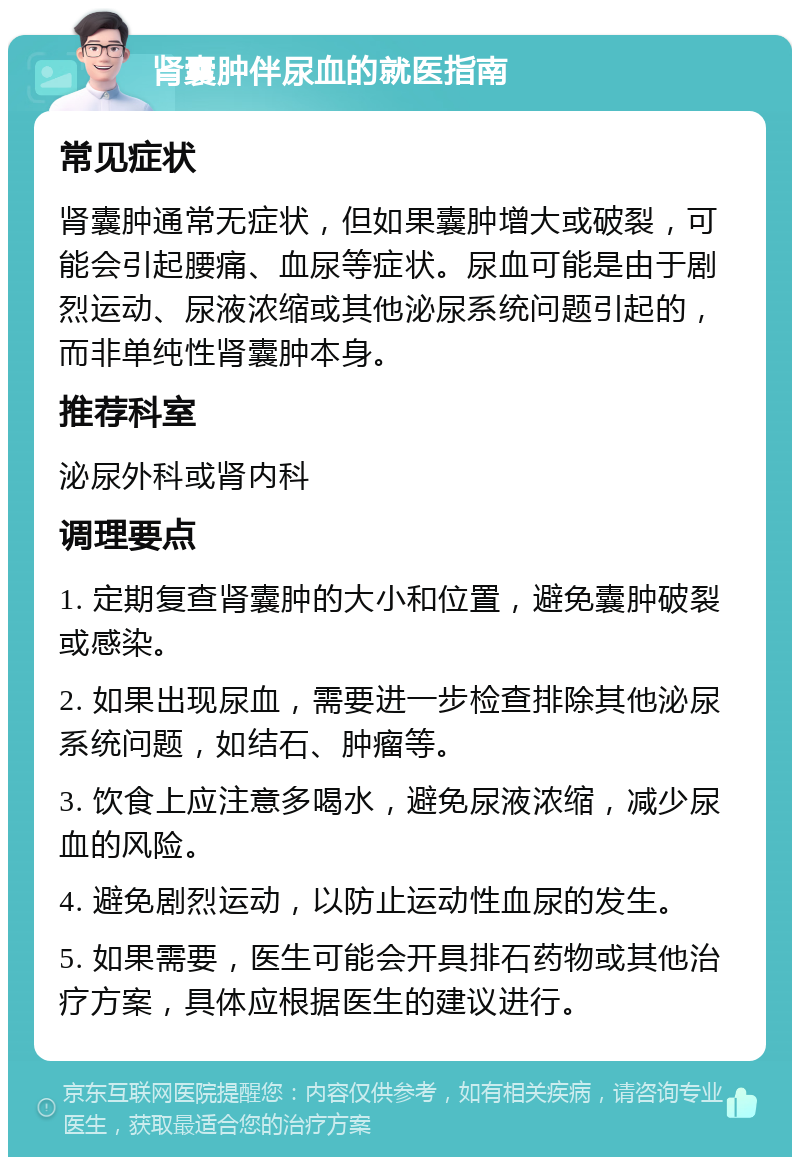 肾囊肿伴尿血的就医指南 常见症状 肾囊肿通常无症状，但如果囊肿增大或破裂，可能会引起腰痛、血尿等症状。尿血可能是由于剧烈运动、尿液浓缩或其他泌尿系统问题引起的，而非单纯性肾囊肿本身。 推荐科室 泌尿外科或肾内科 调理要点 1. 定期复查肾囊肿的大小和位置，避免囊肿破裂或感染。 2. 如果出现尿血，需要进一步检查排除其他泌尿系统问题，如结石、肿瘤等。 3. 饮食上应注意多喝水，避免尿液浓缩，减少尿血的风险。 4. 避免剧烈运动，以防止运动性血尿的发生。 5. 如果需要，医生可能会开具排石药物或其他治疗方案，具体应根据医生的建议进行。