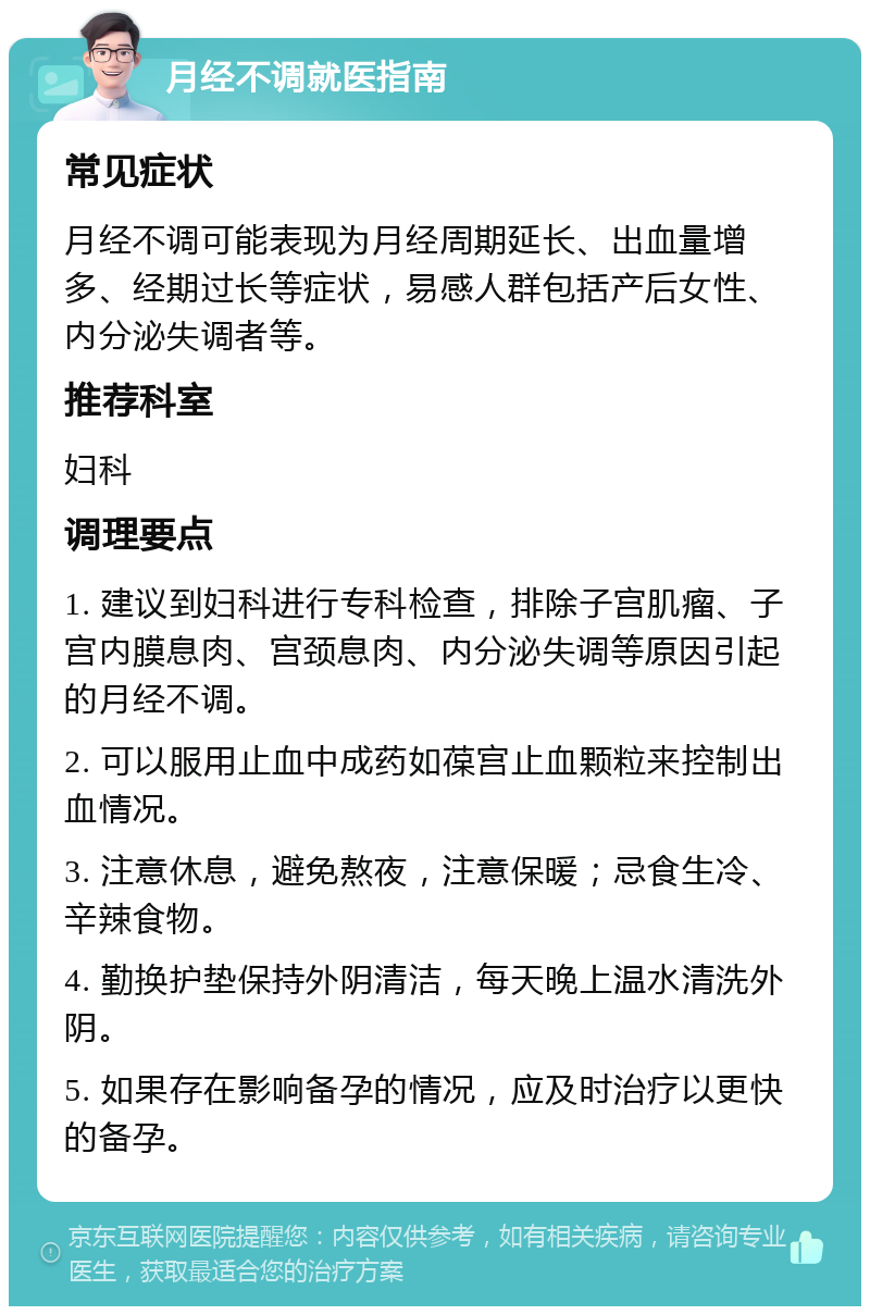 月经不调就医指南 常见症状 月经不调可能表现为月经周期延长、出血量增多、经期过长等症状，易感人群包括产后女性、内分泌失调者等。 推荐科室 妇科 调理要点 1. 建议到妇科进行专科检查，排除子宫肌瘤、子宫内膜息肉、宫颈息肉、内分泌失调等原因引起的月经不调。 2. 可以服用止血中成药如葆宫止血颗粒来控制出血情况。 3. 注意休息，避免熬夜，注意保暖；忌食生冷、辛辣食物。 4. 勤换护垫保持外阴清洁，每天晚上温水清洗外阴。 5. 如果存在影响备孕的情况，应及时治疗以更快的备孕。