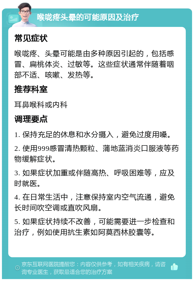 喉咙疼头晕的可能原因及治疗 常见症状 喉咙疼、头晕可能是由多种原因引起的，包括感冒、扁桃体炎、过敏等。这些症状通常伴随着咽部不适、咳嗽、发热等。 推荐科室 耳鼻喉科或内科 调理要点 1. 保持充足的休息和水分摄入，避免过度用嗓。 2. 使用999感冒清热颗粒、蒲地蓝消炎口服液等药物缓解症状。 3. 如果症状加重或伴随高热、呼吸困难等，应及时就医。 4. 在日常生活中，注意保持室内空气流通，避免长时间吹空调或直吹风扇。 5. 如果症状持续不改善，可能需要进一步检查和治疗，例如使用抗生素如阿莫西林胶囊等。