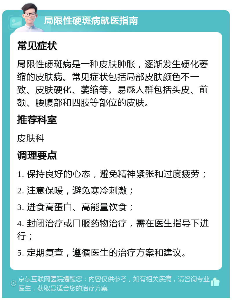 局限性硬斑病就医指南 常见症状 局限性硬斑病是一种皮肤肿胀，逐渐发生硬化萎缩的皮肤病。常见症状包括局部皮肤颜色不一致、皮肤硬化、萎缩等。易感人群包括头皮、前额、腰腹部和四肢等部位的皮肤。 推荐科室 皮肤科 调理要点 1. 保持良好的心态，避免精神紧张和过度疲劳； 2. 注意保暖，避免寒冷刺激； 3. 进食高蛋白、高能量饮食； 4. 封闭治疗或口服药物治疗，需在医生指导下进行； 5. 定期复查，遵循医生的治疗方案和建议。