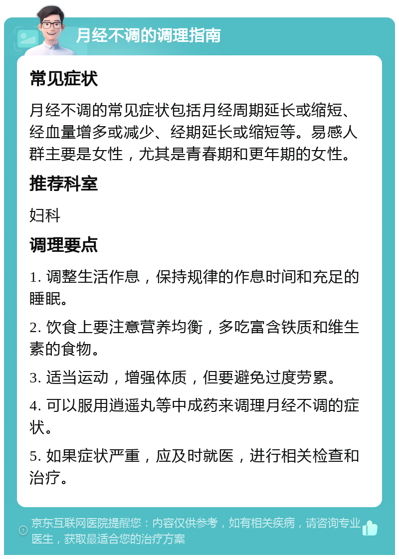 月经不调的调理指南 常见症状 月经不调的常见症状包括月经周期延长或缩短、经血量增多或减少、经期延长或缩短等。易感人群主要是女性，尤其是青春期和更年期的女性。 推荐科室 妇科 调理要点 1. 调整生活作息，保持规律的作息时间和充足的睡眠。 2. 饮食上要注意营养均衡，多吃富含铁质和维生素的食物。 3. 适当运动，增强体质，但要避免过度劳累。 4. 可以服用逍遥丸等中成药来调理月经不调的症状。 5. 如果症状严重，应及时就医，进行相关检查和治疗。