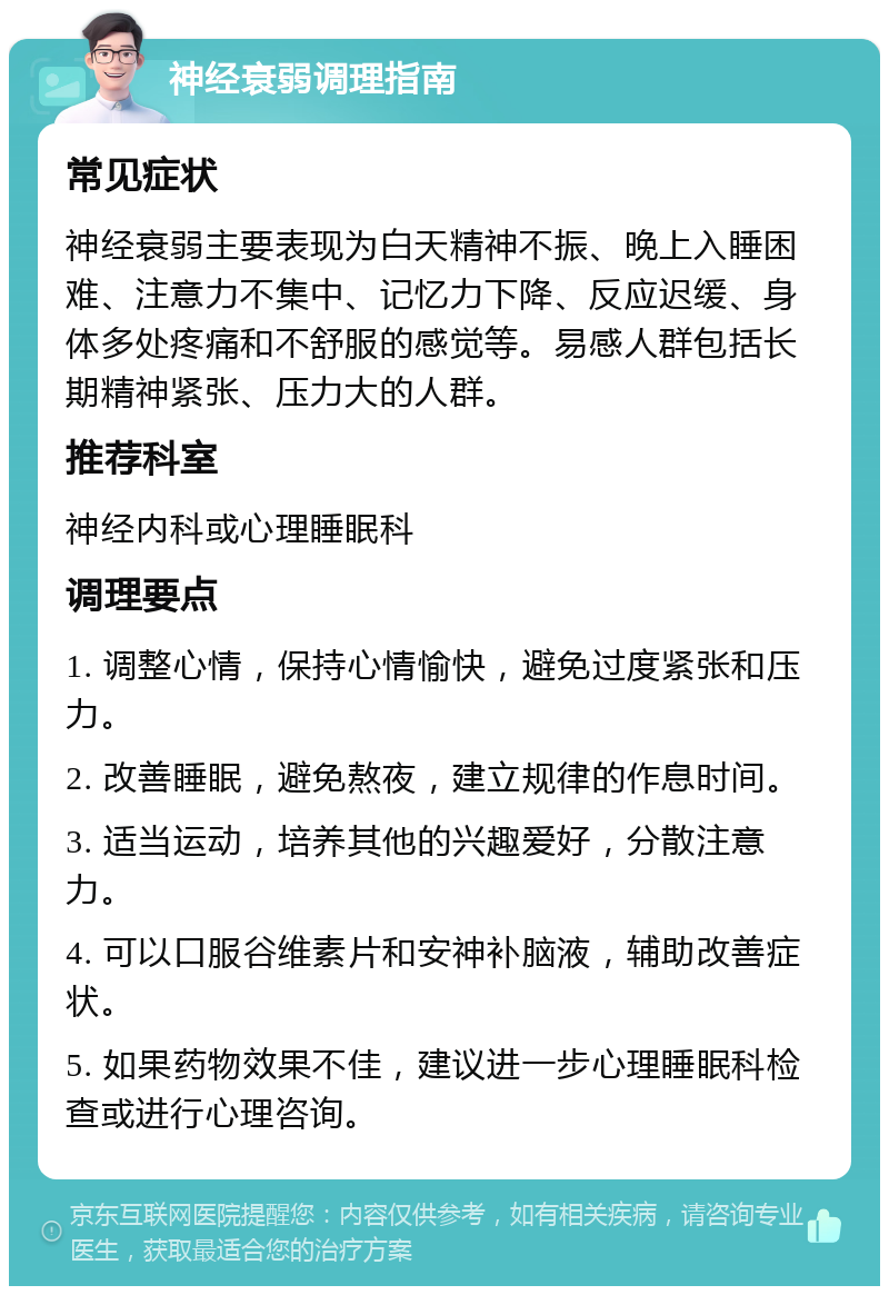 神经衰弱调理指南 常见症状 神经衰弱主要表现为白天精神不振、晚上入睡困难、注意力不集中、记忆力下降、反应迟缓、身体多处疼痛和不舒服的感觉等。易感人群包括长期精神紧张、压力大的人群。 推荐科室 神经内科或心理睡眠科 调理要点 1. 调整心情，保持心情愉快，避免过度紧张和压力。 2. 改善睡眠，避免熬夜，建立规律的作息时间。 3. 适当运动，培养其他的兴趣爱好，分散注意力。 4. 可以口服谷维素片和安神补脑液，辅助改善症状。 5. 如果药物效果不佳，建议进一步心理睡眠科检查或进行心理咨询。