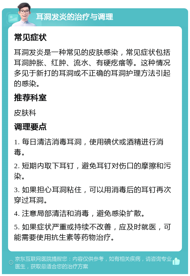 耳洞发炎的治疗与调理 常见症状 耳洞发炎是一种常见的皮肤感染，常见症状包括耳洞肿胀、红肿、流水、有硬疙瘩等。这种情况多见于新打的耳洞或不正确的耳洞护理方法引起的感染。 推荐科室 皮肤科 调理要点 1. 每日清洁消毒耳洞，使用碘伏或酒精进行消毒。 2. 短期内取下耳钉，避免耳钉对伤口的摩擦和污染。 3. 如果担心耳洞粘住，可以用消毒后的耳钉再次穿过耳洞。 4. 注意局部清洁和消毒，避免感染扩散。 5. 如果症状严重或持续不改善，应及时就医，可能需要使用抗生素等药物治疗。