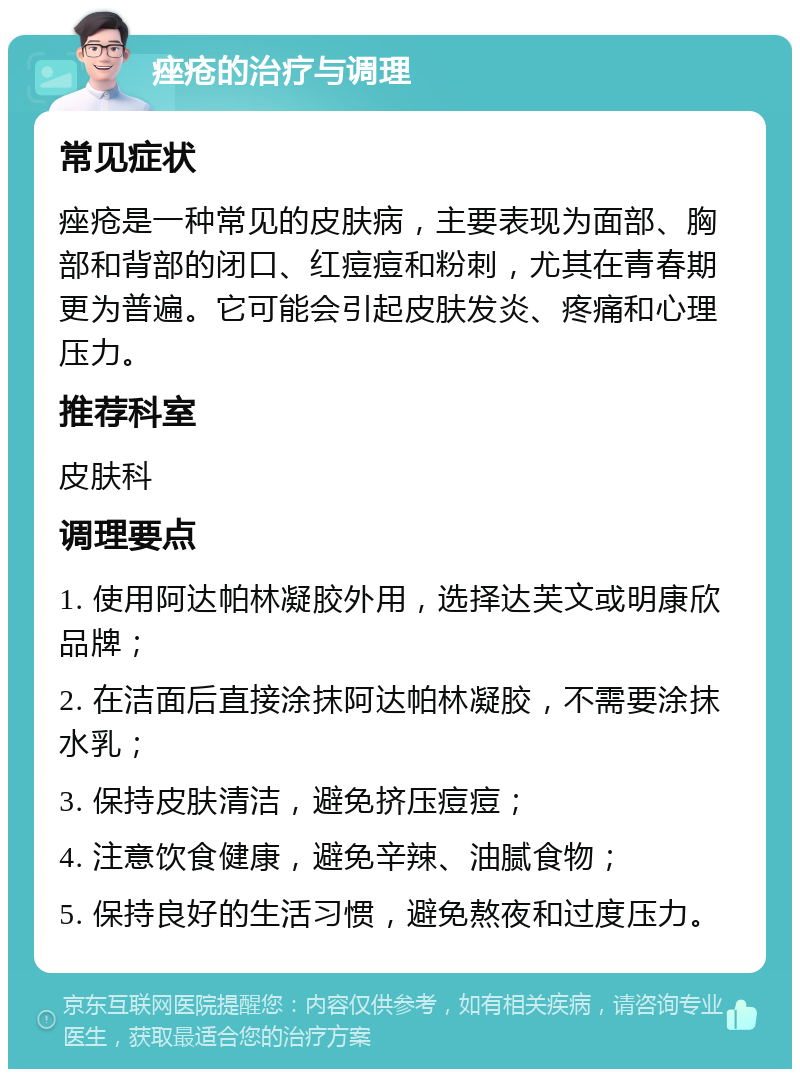 痤疮的治疗与调理 常见症状 痤疮是一种常见的皮肤病，主要表现为面部、胸部和背部的闭口、红痘痘和粉刺，尤其在青春期更为普遍。它可能会引起皮肤发炎、疼痛和心理压力。 推荐科室 皮肤科 调理要点 1. 使用阿达帕林凝胶外用，选择达芙文或明康欣品牌； 2. 在洁面后直接涂抹阿达帕林凝胶，不需要涂抹水乳； 3. 保持皮肤清洁，避免挤压痘痘； 4. 注意饮食健康，避免辛辣、油腻食物； 5. 保持良好的生活习惯，避免熬夜和过度压力。