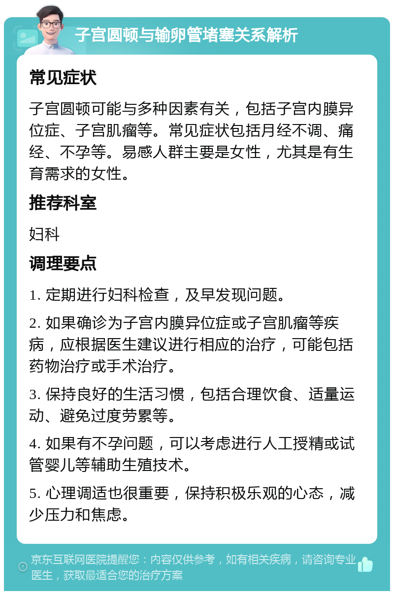 子宫圆顿与输卵管堵塞关系解析 常见症状 子宫圆顿可能与多种因素有关，包括子宫内膜异位症、子宫肌瘤等。常见症状包括月经不调、痛经、不孕等。易感人群主要是女性，尤其是有生育需求的女性。 推荐科室 妇科 调理要点 1. 定期进行妇科检查，及早发现问题。 2. 如果确诊为子宫内膜异位症或子宫肌瘤等疾病，应根据医生建议进行相应的治疗，可能包括药物治疗或手术治疗。 3. 保持良好的生活习惯，包括合理饮食、适量运动、避免过度劳累等。 4. 如果有不孕问题，可以考虑进行人工授精或试管婴儿等辅助生殖技术。 5. 心理调适也很重要，保持积极乐观的心态，减少压力和焦虑。