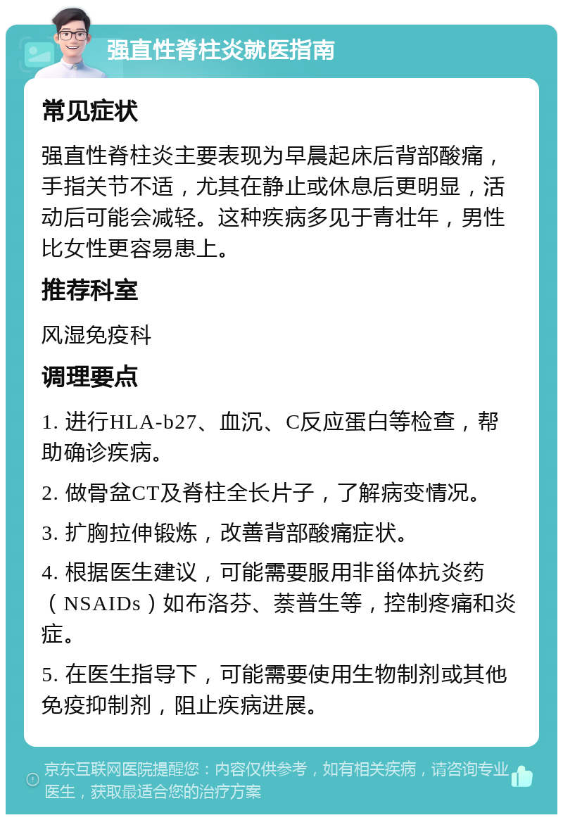 强直性脊柱炎就医指南 常见症状 强直性脊柱炎主要表现为早晨起床后背部酸痛，手指关节不适，尤其在静止或休息后更明显，活动后可能会减轻。这种疾病多见于青壮年，男性比女性更容易患上。 推荐科室 风湿免疫科 调理要点 1. 进行HLA-b27、血沉、C反应蛋白等检查，帮助确诊疾病。 2. 做骨盆CT及脊柱全长片子，了解病变情况。 3. 扩胸拉伸锻炼，改善背部酸痛症状。 4. 根据医生建议，可能需要服用非甾体抗炎药（NSAIDs）如布洛芬、萘普生等，控制疼痛和炎症。 5. 在医生指导下，可能需要使用生物制剂或其他免疫抑制剂，阻止疾病进展。