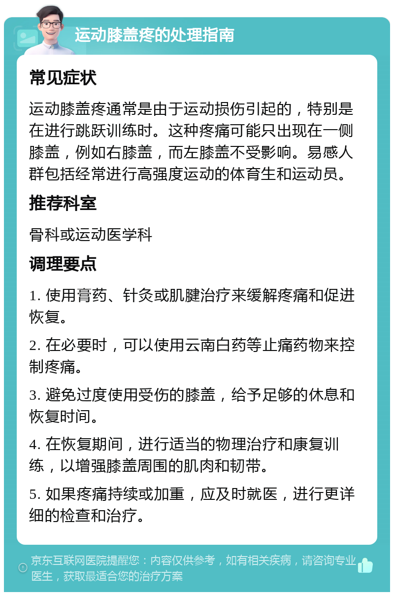 运动膝盖疼的处理指南 常见症状 运动膝盖疼通常是由于运动损伤引起的，特别是在进行跳跃训练时。这种疼痛可能只出现在一侧膝盖，例如右膝盖，而左膝盖不受影响。易感人群包括经常进行高强度运动的体育生和运动员。 推荐科室 骨科或运动医学科 调理要点 1. 使用膏药、针灸或肌腱治疗来缓解疼痛和促进恢复。 2. 在必要时，可以使用云南白药等止痛药物来控制疼痛。 3. 避免过度使用受伤的膝盖，给予足够的休息和恢复时间。 4. 在恢复期间，进行适当的物理治疗和康复训练，以增强膝盖周围的肌肉和韧带。 5. 如果疼痛持续或加重，应及时就医，进行更详细的检查和治疗。