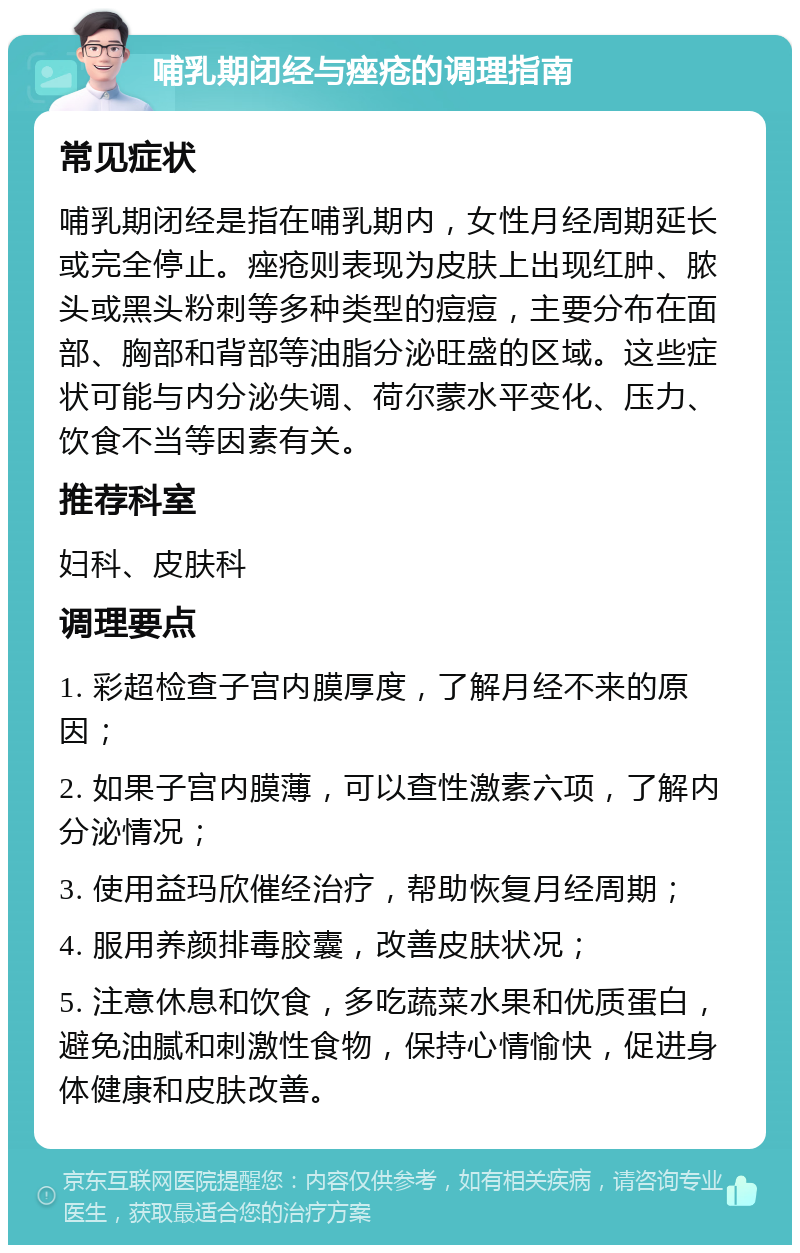 哺乳期闭经与痤疮的调理指南 常见症状 哺乳期闭经是指在哺乳期内，女性月经周期延长或完全停止。痤疮则表现为皮肤上出现红肿、脓头或黑头粉刺等多种类型的痘痘，主要分布在面部、胸部和背部等油脂分泌旺盛的区域。这些症状可能与内分泌失调、荷尔蒙水平变化、压力、饮食不当等因素有关。 推荐科室 妇科、皮肤科 调理要点 1. 彩超检查子宫内膜厚度，了解月经不来的原因； 2. 如果子宫内膜薄，可以查性激素六项，了解内分泌情况； 3. 使用益玛欣催经治疗，帮助恢复月经周期； 4. 服用养颜排毒胶囊，改善皮肤状况； 5. 注意休息和饮食，多吃蔬菜水果和优质蛋白，避免油腻和刺激性食物，保持心情愉快，促进身体健康和皮肤改善。