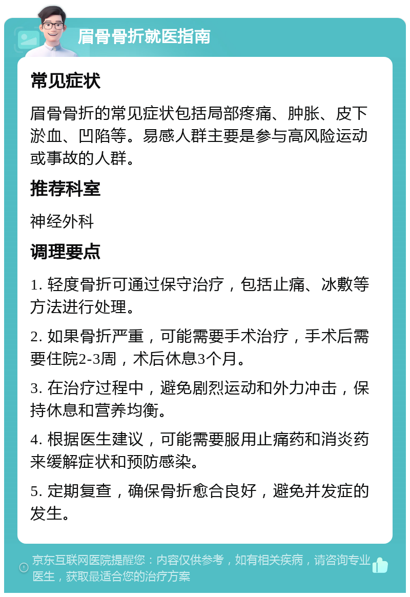 眉骨骨折就医指南 常见症状 眉骨骨折的常见症状包括局部疼痛、肿胀、皮下淤血、凹陷等。易感人群主要是参与高风险运动或事故的人群。 推荐科室 神经外科 调理要点 1. 轻度骨折可通过保守治疗，包括止痛、冰敷等方法进行处理。 2. 如果骨折严重，可能需要手术治疗，手术后需要住院2-3周，术后休息3个月。 3. 在治疗过程中，避免剧烈运动和外力冲击，保持休息和营养均衡。 4. 根据医生建议，可能需要服用止痛药和消炎药来缓解症状和预防感染。 5. 定期复查，确保骨折愈合良好，避免并发症的发生。