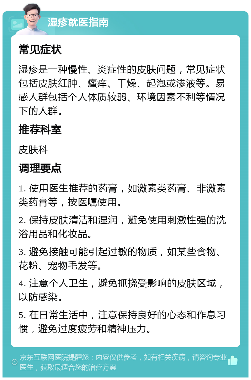 湿疹就医指南 常见症状 湿疹是一种慢性、炎症性的皮肤问题，常见症状包括皮肤红肿、瘙痒、干燥、起泡或渗液等。易感人群包括个人体质较弱、环境因素不利等情况下的人群。 推荐科室 皮肤科 调理要点 1. 使用医生推荐的药膏，如激素类药膏、非激素类药膏等，按医嘱使用。 2. 保持皮肤清洁和湿润，避免使用刺激性强的洗浴用品和化妆品。 3. 避免接触可能引起过敏的物质，如某些食物、花粉、宠物毛发等。 4. 注意个人卫生，避免抓挠受影响的皮肤区域，以防感染。 5. 在日常生活中，注意保持良好的心态和作息习惯，避免过度疲劳和精神压力。