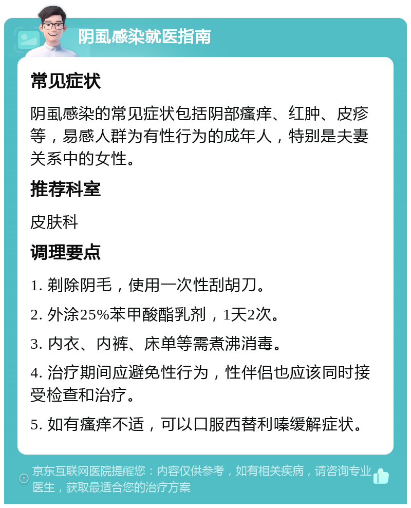 阴虱感染就医指南 常见症状 阴虱感染的常见症状包括阴部瘙痒、红肿、皮疹等，易感人群为有性行为的成年人，特别是夫妻关系中的女性。 推荐科室 皮肤科 调理要点 1. 剃除阴毛，使用一次性刮胡刀。 2. 外涂25%苯甲酸酯乳剂，1天2次。 3. 内衣、内裤、床单等需煮沸消毒。 4. 治疗期间应避免性行为，性伴侣也应该同时接受检查和治疗。 5. 如有瘙痒不适，可以口服西替利嗪缓解症状。