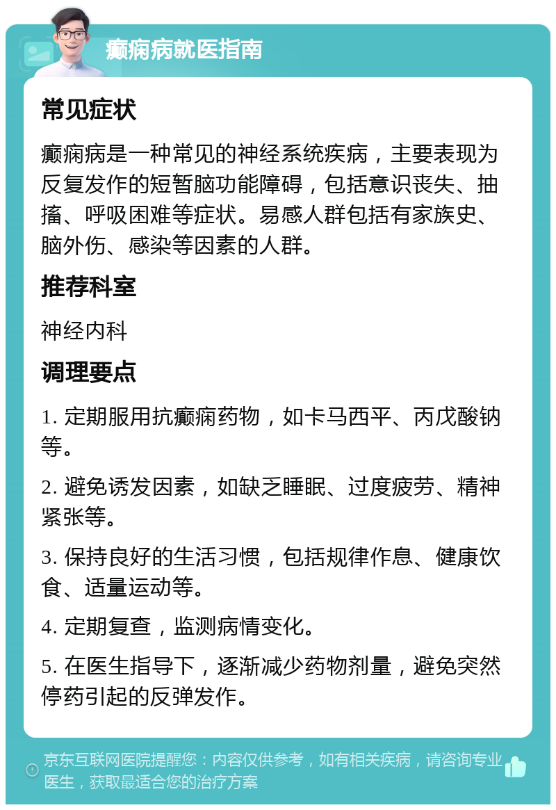 癫痫病就医指南 常见症状 癫痫病是一种常见的神经系统疾病，主要表现为反复发作的短暂脑功能障碍，包括意识丧失、抽搐、呼吸困难等症状。易感人群包括有家族史、脑外伤、感染等因素的人群。 推荐科室 神经内科 调理要点 1. 定期服用抗癫痫药物，如卡马西平、丙戊酸钠等。 2. 避免诱发因素，如缺乏睡眠、过度疲劳、精神紧张等。 3. 保持良好的生活习惯，包括规律作息、健康饮食、适量运动等。 4. 定期复查，监测病情变化。 5. 在医生指导下，逐渐减少药物剂量，避免突然停药引起的反弹发作。