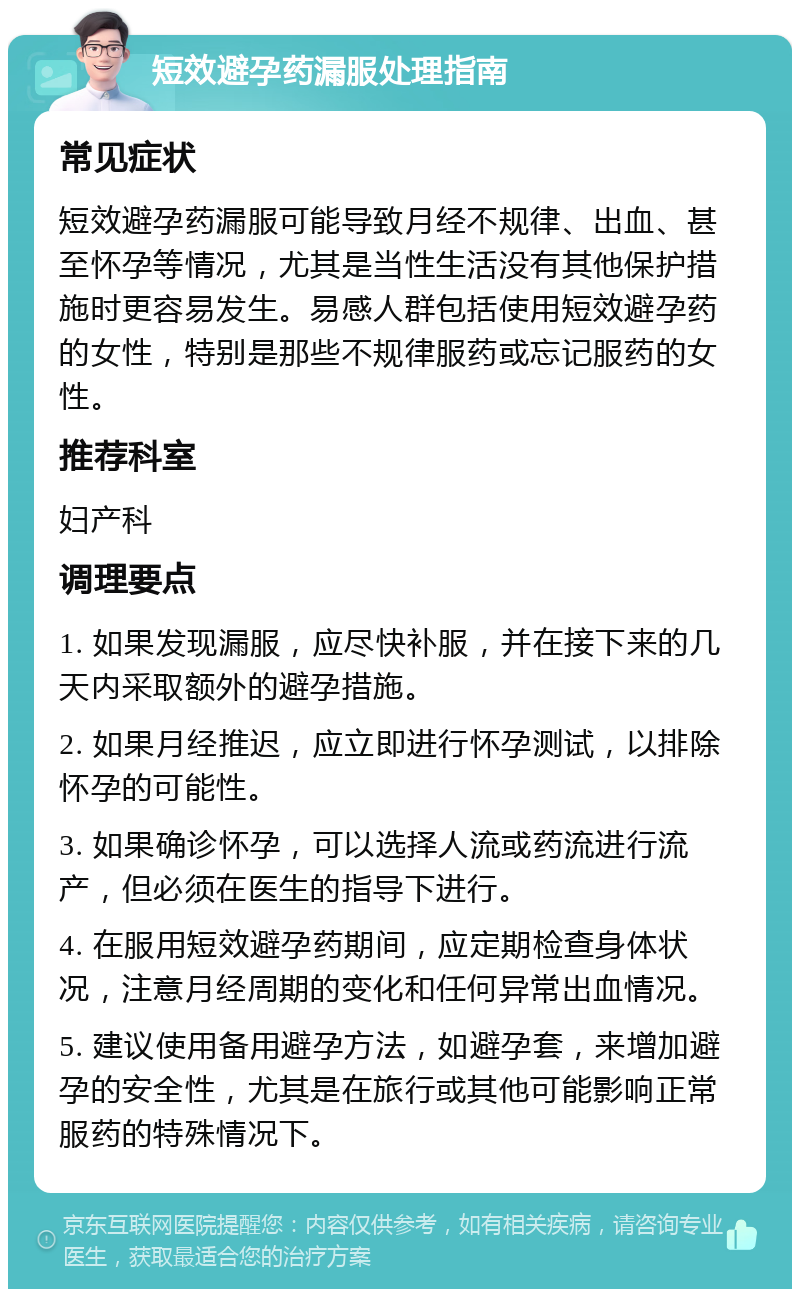 短效避孕药漏服处理指南 常见症状 短效避孕药漏服可能导致月经不规律、出血、甚至怀孕等情况，尤其是当性生活没有其他保护措施时更容易发生。易感人群包括使用短效避孕药的女性，特别是那些不规律服药或忘记服药的女性。 推荐科室 妇产科 调理要点 1. 如果发现漏服，应尽快补服，并在接下来的几天内采取额外的避孕措施。 2. 如果月经推迟，应立即进行怀孕测试，以排除怀孕的可能性。 3. 如果确诊怀孕，可以选择人流或药流进行流产，但必须在医生的指导下进行。 4. 在服用短效避孕药期间，应定期检查身体状况，注意月经周期的变化和任何异常出血情况。 5. 建议使用备用避孕方法，如避孕套，来增加避孕的安全性，尤其是在旅行或其他可能影响正常服药的特殊情况下。