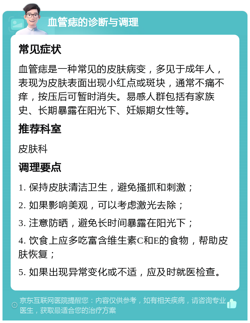 血管痣的诊断与调理 常见症状 血管痣是一种常见的皮肤病变，多见于成年人，表现为皮肤表面出现小红点或斑块，通常不痛不痒，按压后可暂时消失。易感人群包括有家族史、长期暴露在阳光下、妊娠期女性等。 推荐科室 皮肤科 调理要点 1. 保持皮肤清洁卫生，避免搔抓和刺激； 2. 如果影响美观，可以考虑激光去除； 3. 注意防晒，避免长时间暴露在阳光下； 4. 饮食上应多吃富含维生素C和E的食物，帮助皮肤恢复； 5. 如果出现异常变化或不适，应及时就医检查。