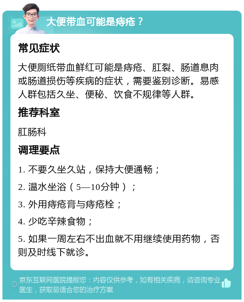 大便带血可能是痔疮？ 常见症状 大便厕纸带血鲜红可能是痔疮、肛裂、肠道息肉或肠道损伤等疾病的症状，需要鉴别诊断。易感人群包括久坐、便秘、饮食不规律等人群。 推荐科室 肛肠科 调理要点 1. 不要久坐久站，保持大便通畅； 2. 温水坐浴（5—10分钟）； 3. 外用痔疮膏与痔疮栓； 4. 少吃辛辣食物； 5. 如果一周左右不出血就不用继续使用药物，否则及时线下就诊。