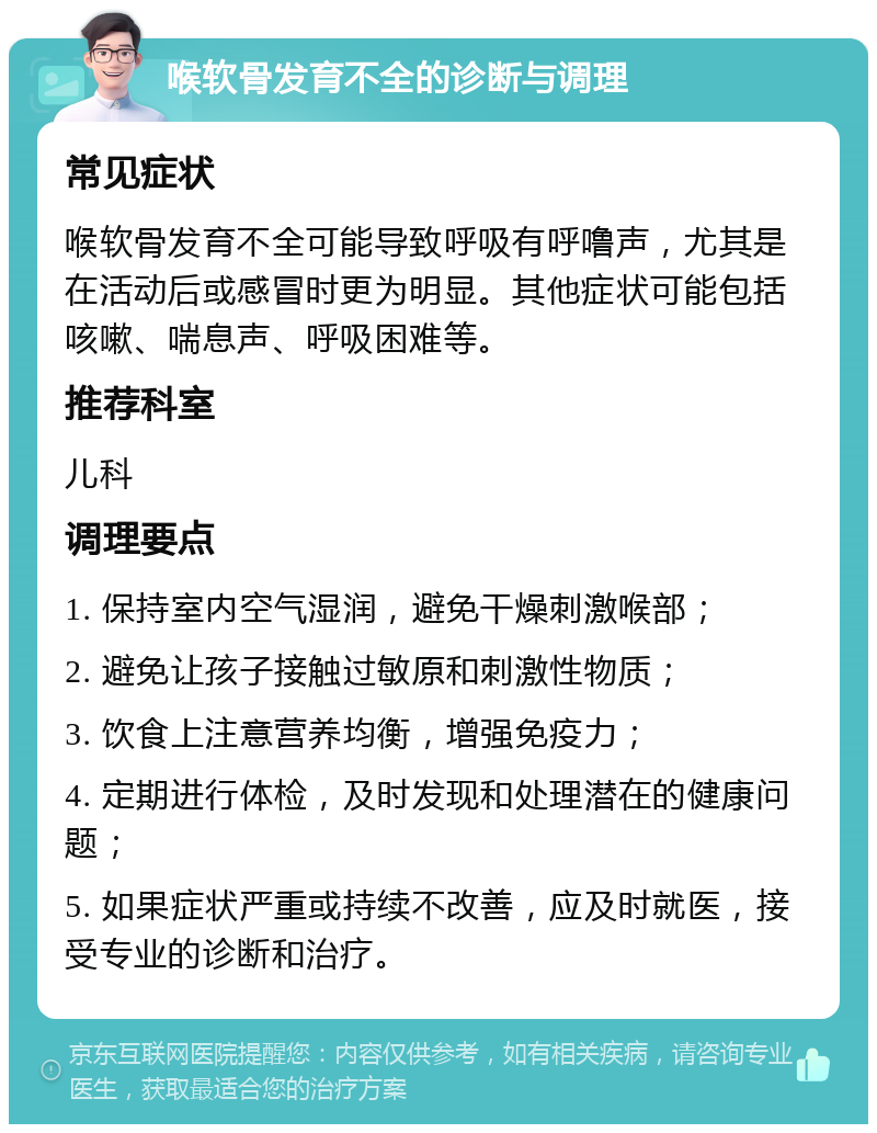 喉软骨发育不全的诊断与调理 常见症状 喉软骨发育不全可能导致呼吸有呼噜声，尤其是在活动后或感冒时更为明显。其他症状可能包括咳嗽、喘息声、呼吸困难等。 推荐科室 儿科 调理要点 1. 保持室内空气湿润，避免干燥刺激喉部； 2. 避免让孩子接触过敏原和刺激性物质； 3. 饮食上注意营养均衡，增强免疫力； 4. 定期进行体检，及时发现和处理潜在的健康问题； 5. 如果症状严重或持续不改善，应及时就医，接受专业的诊断和治疗。