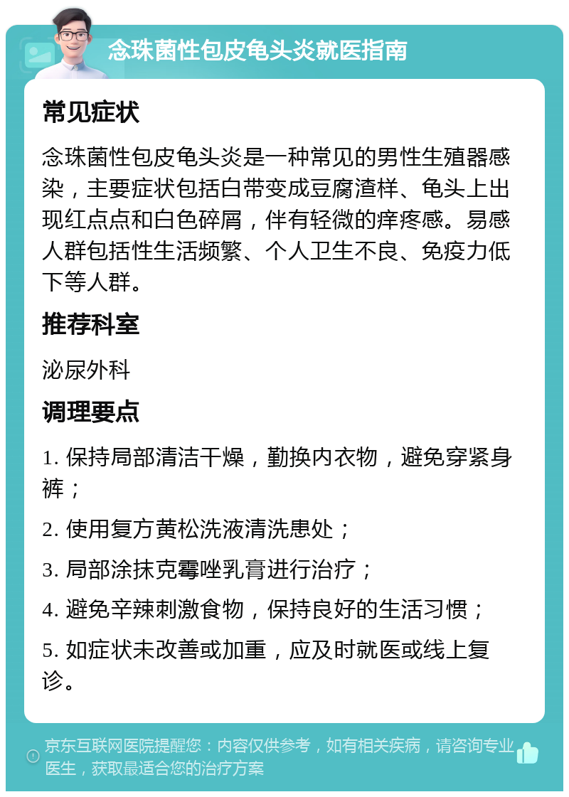 念珠菌性包皮龟头炎就医指南 常见症状 念珠菌性包皮龟头炎是一种常见的男性生殖器感染，主要症状包括白带变成豆腐渣样、龟头上出现红点点和白色碎屑，伴有轻微的痒疼感。易感人群包括性生活频繁、个人卫生不良、免疫力低下等人群。 推荐科室 泌尿外科 调理要点 1. 保持局部清洁干燥，勤换内衣物，避免穿紧身裤； 2. 使用复方黄松洗液清洗患处； 3. 局部涂抹克霉唑乳膏进行治疗； 4. 避免辛辣刺激食物，保持良好的生活习惯； 5. 如症状未改善或加重，应及时就医或线上复诊。